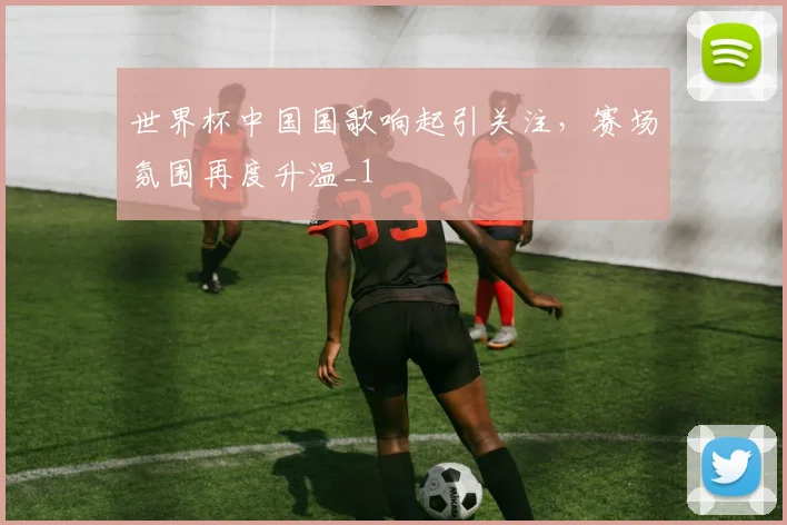 世界杯中国国歌响起引关注，赛场氛围再度升温_1