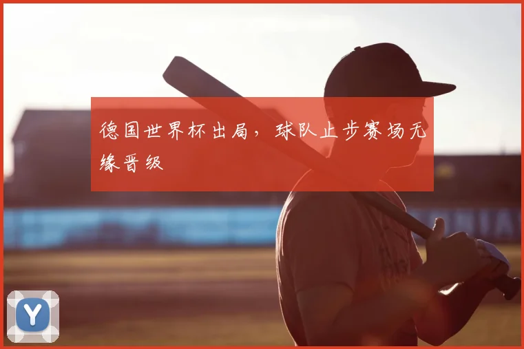 德国世界杯出局,球队止步赛场无缘晋级