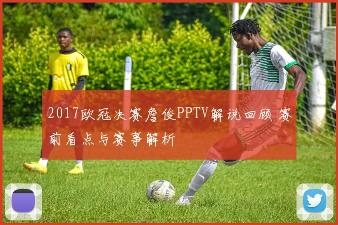2017欧冠决赛詹俊PPTV解说回顾 赛前看点与赛事解析